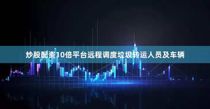 炒股配资10倍平台远程调度垃圾转运人员及车辆