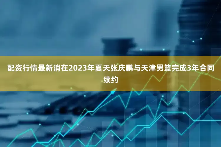 配资行情最新消在2023年夏天张庆鹏与天津男篮完成3年合同续约