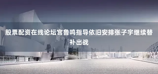 股票配资在线论坛宫鲁鸣指导依旧安排张子宇继续替补出战