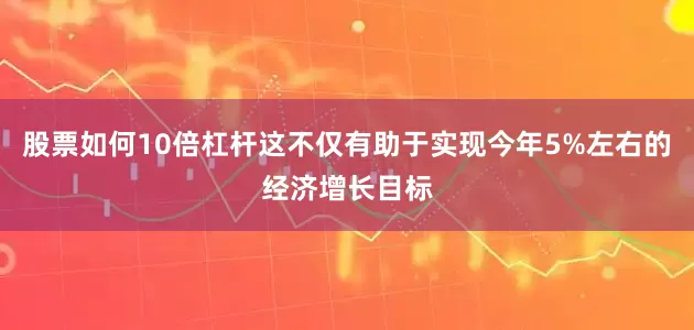 股票如何10倍杠杆这不仅有助于实现今年5%左右的经济增长目标